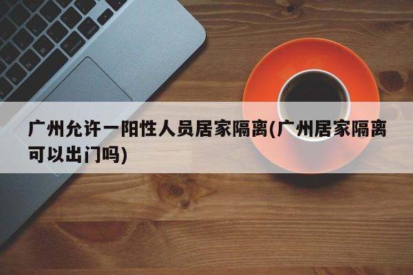 广州允许一阳性人员居家隔离(广州居家隔离可以出门吗)