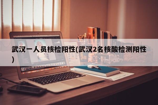 武汉一人员核检阳性(武汉2名核酸检测阳性)