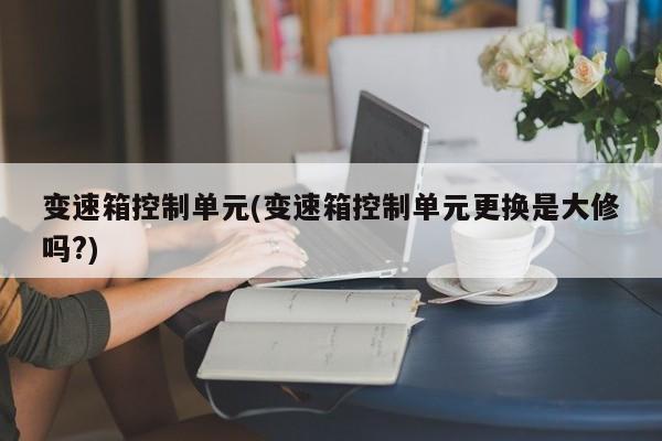 变速箱控制单元(变速箱控制单元更换是大修吗?)
