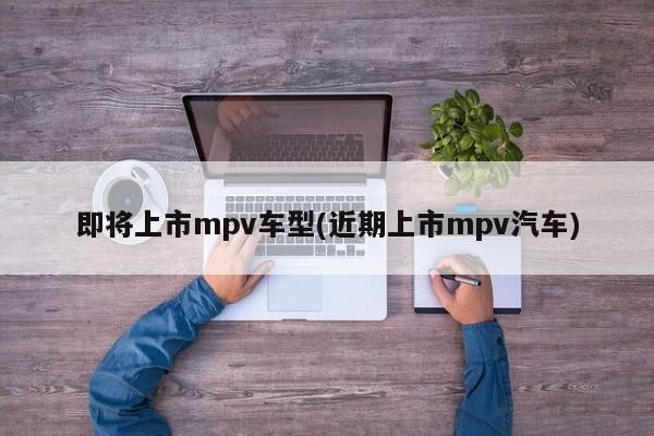 即将上市mpv车型(近期上市mpv汽车)