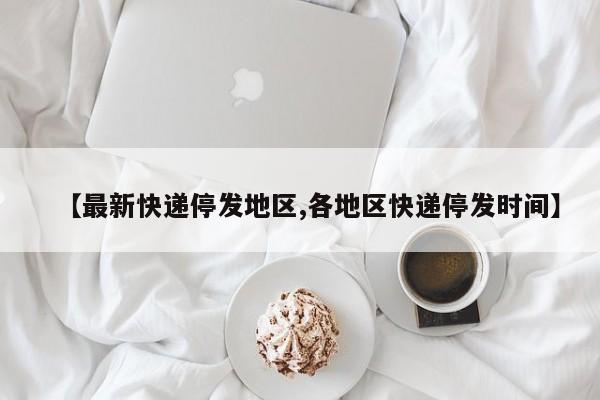 【最新快递停发地区,各地区快递停发时间】