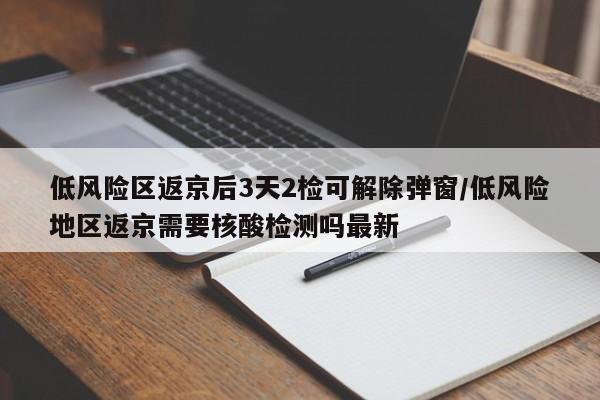 低风险区返京后3天2检可解除弹窗/低风险地区返京需要核酸检测吗最新
