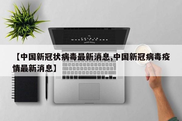 【中国新冠状病毒最新消息,中国新冠病毒疫情最新消息】