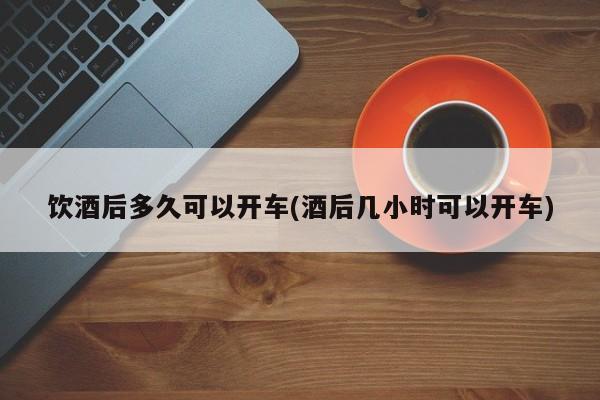 饮酒后多久可以开车(酒后几小时可以开车)