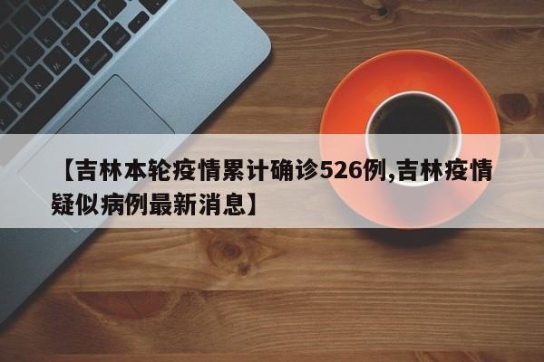 【吉林本轮疫情累计确诊526例,吉林疫情疑似病例最新消息】