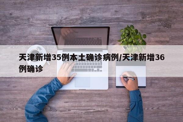 天津新增35例本土确诊病例/天津新增36例确诊