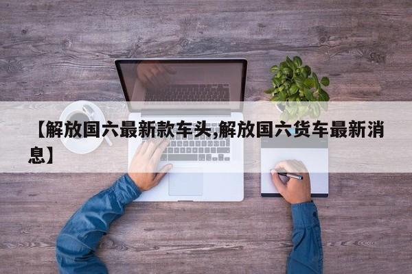【解放国六最新款车头,解放国六货车最新消息】