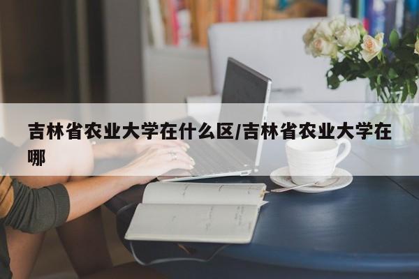 吉林省农业大学在什么区/吉林省农业大学在哪