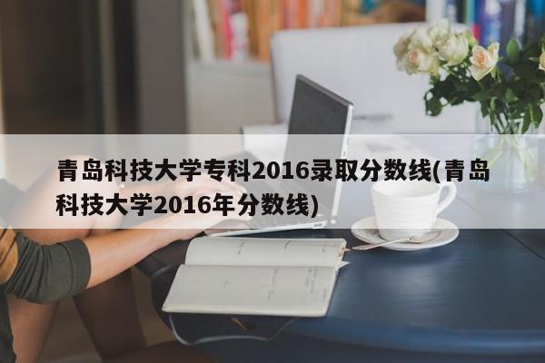 青岛科技大学专科2016录取分数线(青岛科技大学2016年分数线)