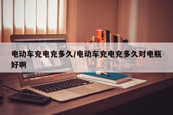 电动车充电充多久/电动车充电充多久对电瓶好啊