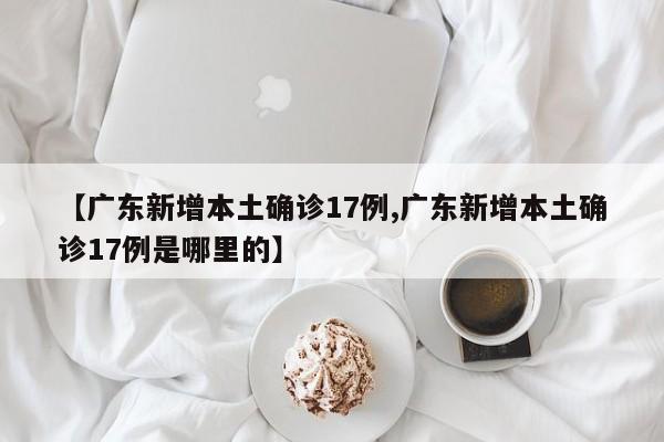 【广东新增本土确诊17例,广东新增本土确诊17例是哪里的】