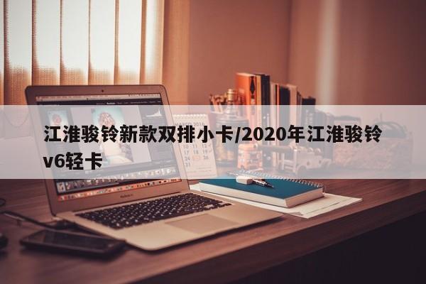 江淮骏铃新款双排小卡/2020年江淮骏铃v6轻卡