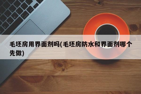 毛坯房用界面剂吗(毛坯房防水和界面剂哪个先做)