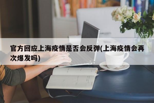 官方回应上海疫情是否会反弹(上海疫情会再次爆发吗)