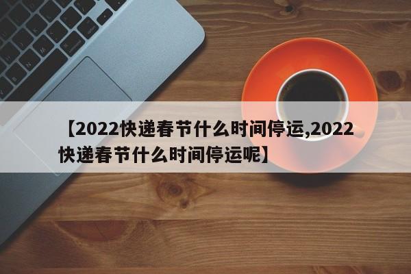 【2022快递春节什么时间停运,2022快递春节什么时间停运呢】