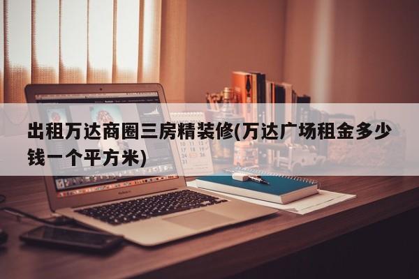 出租万达商圈三房精装修(万达广场租金多少钱一个平方米)